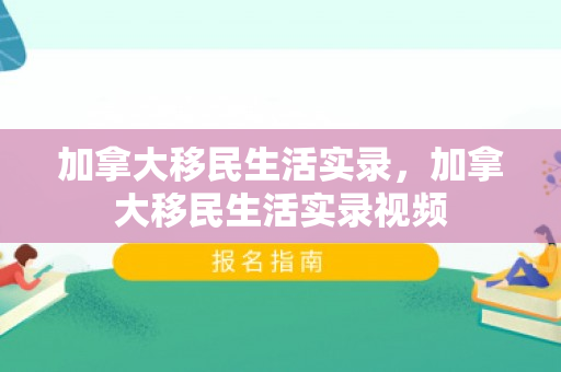加拿大移民生活实录，加拿大移民生活实录视频