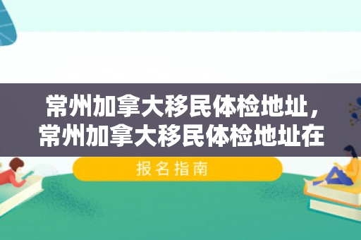 常州加拿大移民体检地址，常州加拿大移民体检地址在哪里