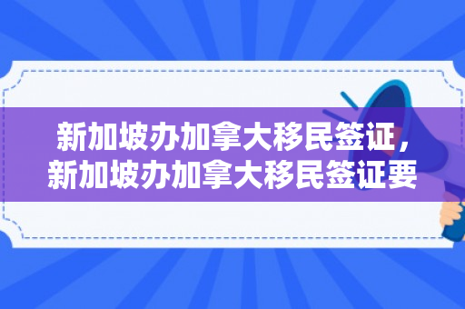 新加坡办加拿大移民签证，新加坡办加拿大移民签证要多久