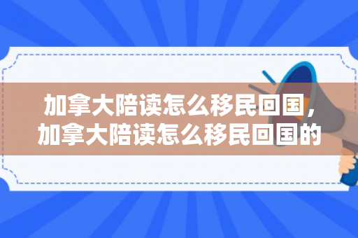 加拿大陪读怎么移民回国，加拿大陪读怎么移民回国的