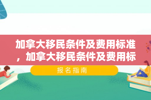 加拿大移民条件及费用标准，加拿大移民条件及费用标准是多少
