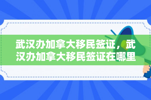 武汉办加拿大移民签证，武汉办加拿大移民签证在哪里办