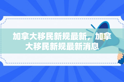 加拿大移民新规最新，加拿大移民新规最新消息