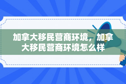 加拿大移民营商环境，加拿大移民营商环境怎么样