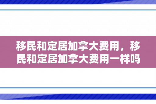 移民和定居加拿大费用，移民和定居加拿大费用一样吗