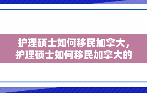 护理硕士如何移民加拿大，护理硕士如何移民加拿大的