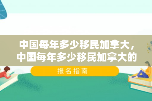 中国每年多少移民加拿大，中国每年多少移民加拿大的人