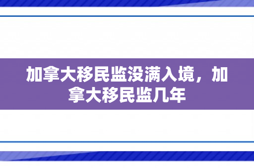 加拿大移民监没满入境，加拿大移民监几年
