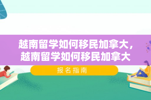 越南留学如何移民加拿大，越南留学如何移民加拿大