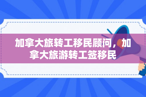 加拿大旅转工移民顾问，加拿大旅游转工签移民