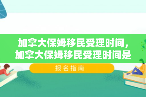 加拿大保姆移民受理时间，加拿大保姆移民受理时间是多久