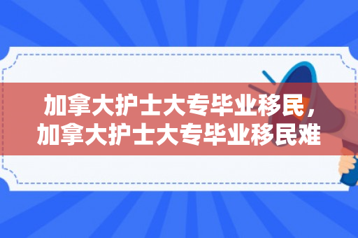 加拿大护士大专毕业移民，加拿大护士大专毕业移民难吗