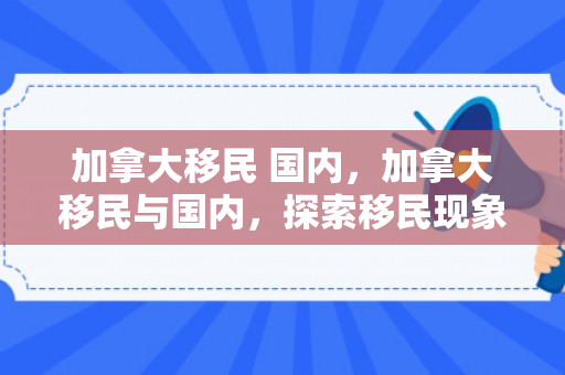 加拿大移民 国内，加拿大移民与国内，探索移民现象背后的故事