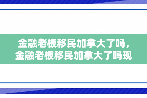 金融老板移民加拿大了吗，金融老板移民加拿大了吗现在