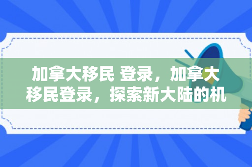 加拿大移民 登录，加拿大移民登录，探索新大陆的机遇与挑战