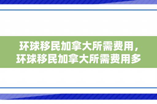环球移民加拿大所需费用，环球移民加拿大所需费用多少