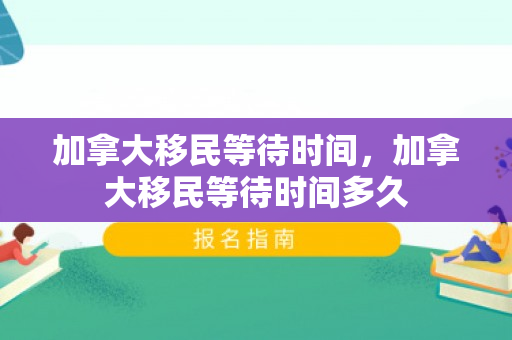 加拿大移民等待时间，加拿大移民等待时间多久