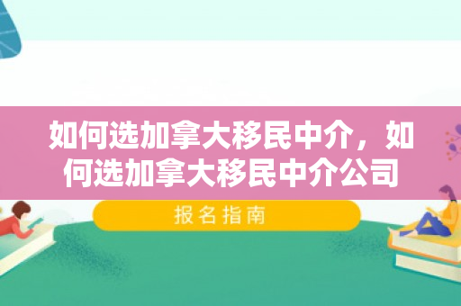 如何选加拿大移民中介，如何选加拿大移民中介公司