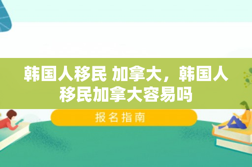 韩国人移民 加拿大，韩国人移民加拿大容易吗