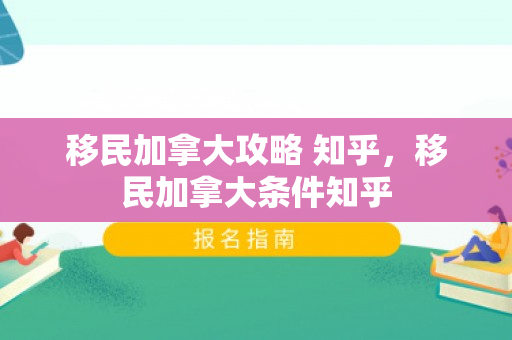 移民加拿大攻略 知乎，移民加拿大条件知乎