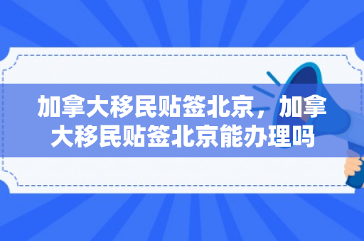 加拿大移民贴签北京，加拿大移民贴签北京能办理吗