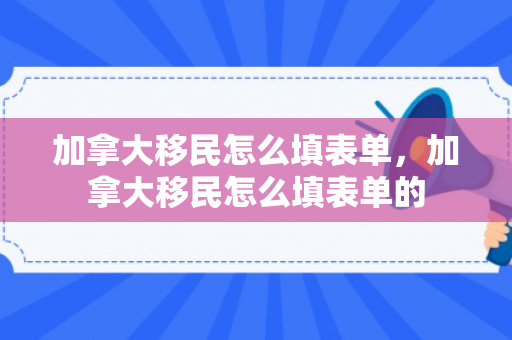 加拿大移民怎么填表单，加拿大移民怎么填表单的