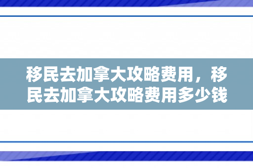 移民去加拿大攻略费用，移民去加拿大攻略费用多少钱