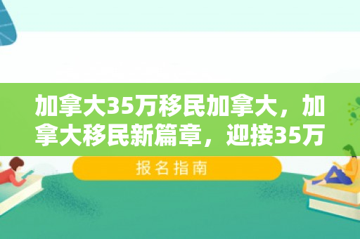 加拿大35万移民加拿大，加拿大移民新篇章，迎接35万新成员