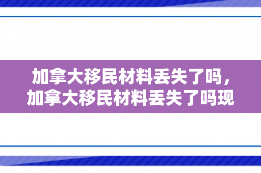 加拿大移民材料丢失了吗，加拿大移民材料丢失了吗现在