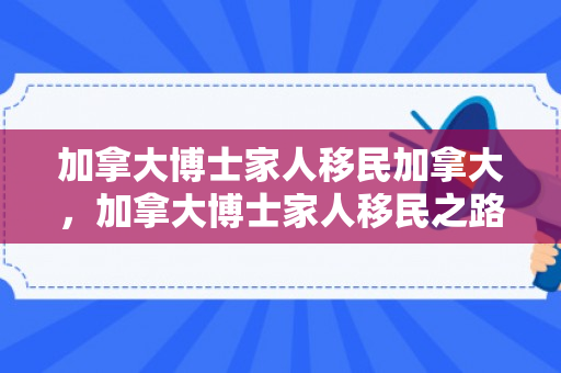 加拿大博士家人移民加拿大，加拿大博士家人移民之路，探索新生活与融入之旅