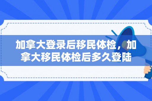 加拿大登录后移民体检，加拿大移民体检后多久登陆