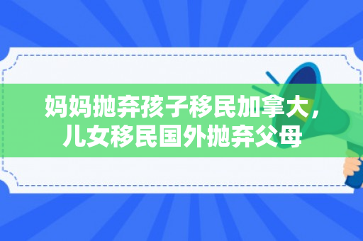 妈妈抛弃孩子移民加拿大，儿女移民国外抛弃父母