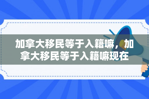 加拿大移民等于入籍嘛，加拿大移民等于入籍嘛现在