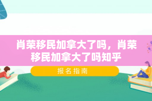 肖荣移民加拿大了吗，肖荣移民加拿大了吗知乎
