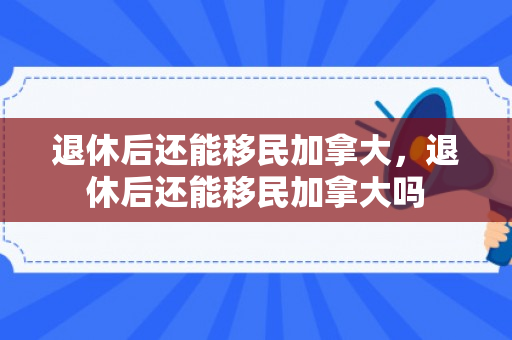 退休后还能移民加拿大，退休后还能移民加拿大吗