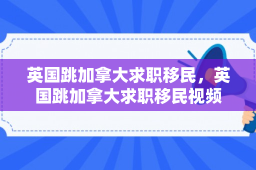 英国跳加拿大求职移民，英国跳加拿大求职移民视频