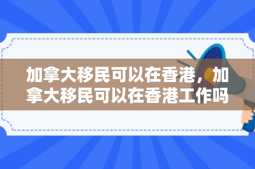 加拿大移民可以在香港，加拿大移民可以在香港工作吗