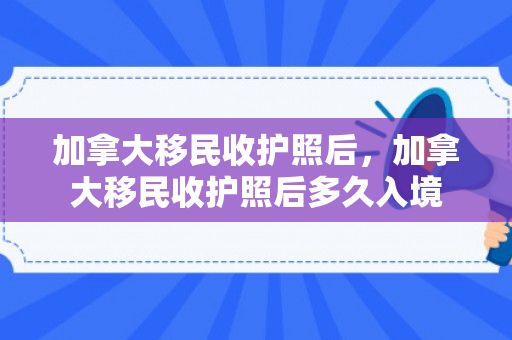 加拿大移民收护照后，加拿大移民收护照后多久入境