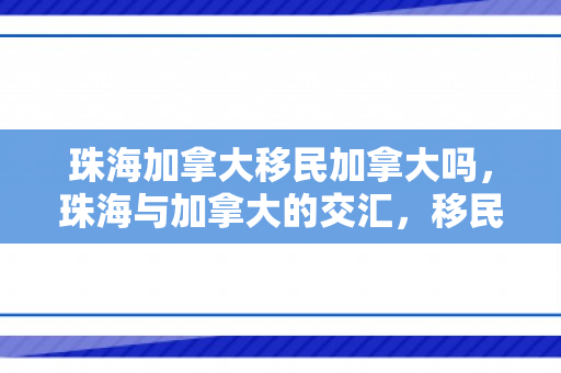 珠海加拿大移民加拿大吗，珠海与加拿大的交汇，移民加拿大的可能性与机遇