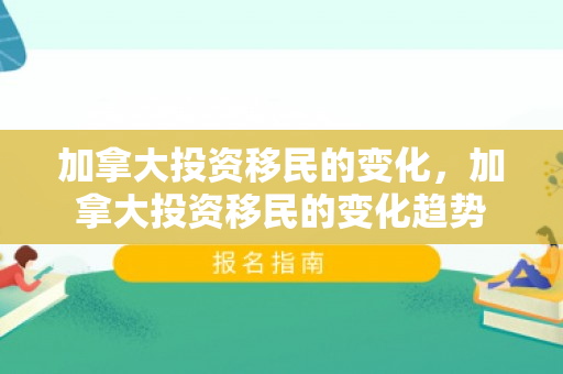 加拿大投资移民的变化，加拿大投资移民的变化趋势