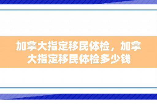 加拿大指定移民体检，加拿大指定移民体检多少钱