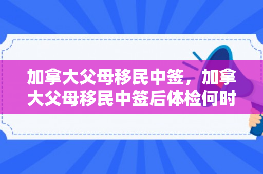 加拿大父母移民中签，加拿大父母移民中签后体检何时开始