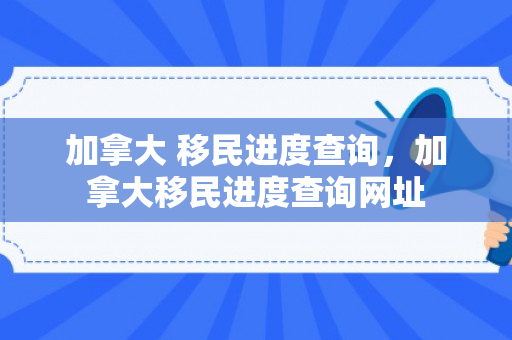 加拿大 移民进度查询，加拿大移民进度查询网址