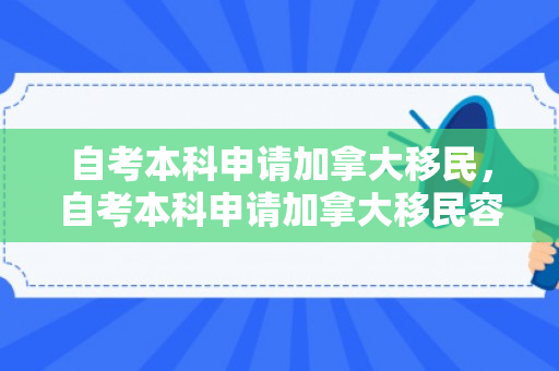 自考本科申请加拿大移民，自考本科申请加拿大移民容易吗