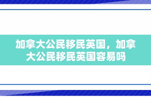 加拿大公民移民英国，加拿大公民移民英国容易吗