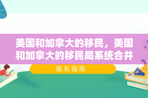美国和加拿大的移民，美国和加拿大的移民局系统合并了吗