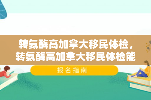 转氨酶高加拿大移民体检，转氨酶高加拿大移民体检能过吗
