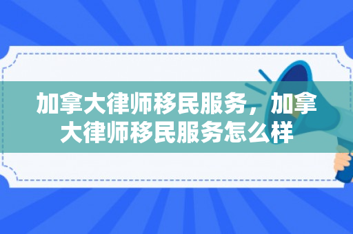 加拿大律师移民服务，加拿大律师移民服务怎么样