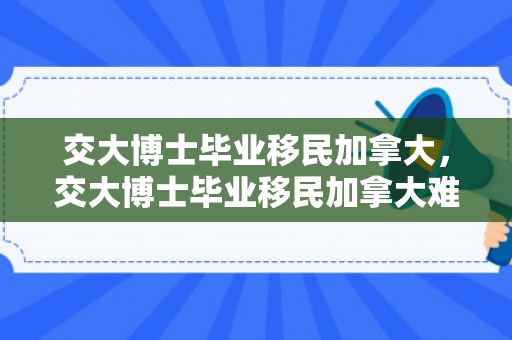 交大博士毕业移民加拿大，交大博士毕业移民加拿大难吗