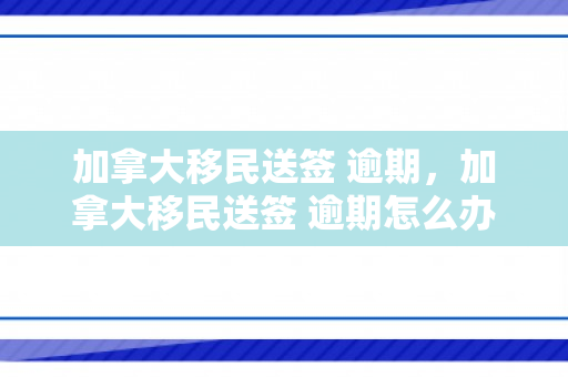 加拿大移民送签 逾期，加拿大移民送签 逾期怎么办